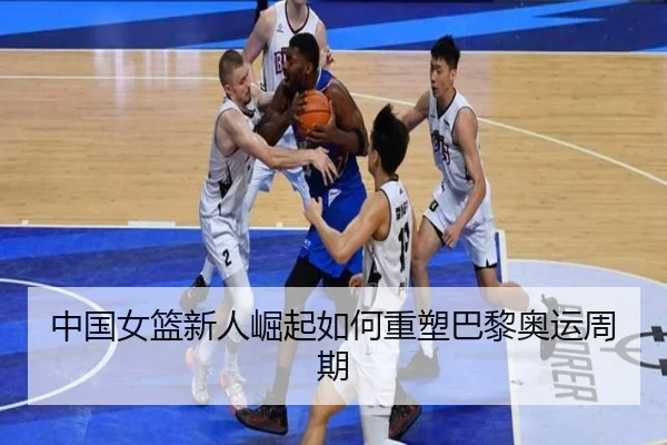 中国女篮新人崛起如何重塑巴黎奥运周期